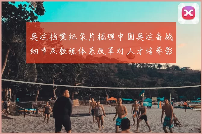 奥运档案纪录片梳理中国奥运备战细节及教练体系改革对人才培养影响