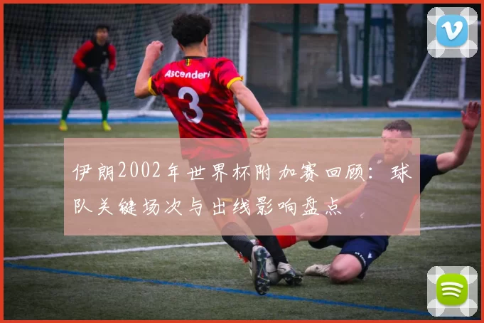 伊朗2002年世界杯附加赛回顾:球队关键场次与出线影响盘点