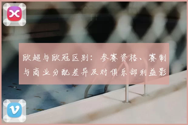 欧超与欧冠区别:参赛资格、赛制与商业分配差异及对俱乐部利益影响