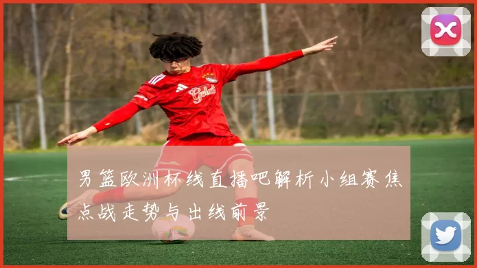 男篮欧洲杯线直播吧解析小组赛焦点战走势与出线前景