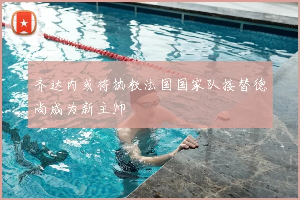 齐达内或将执教法国国家队接替德尚成为新主帅