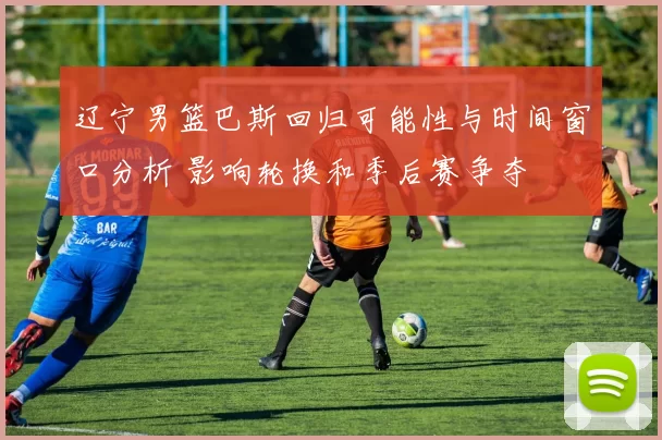 辽宁男篮巴斯回归可能性与时间窗口分析 影响轮换和季后赛争夺