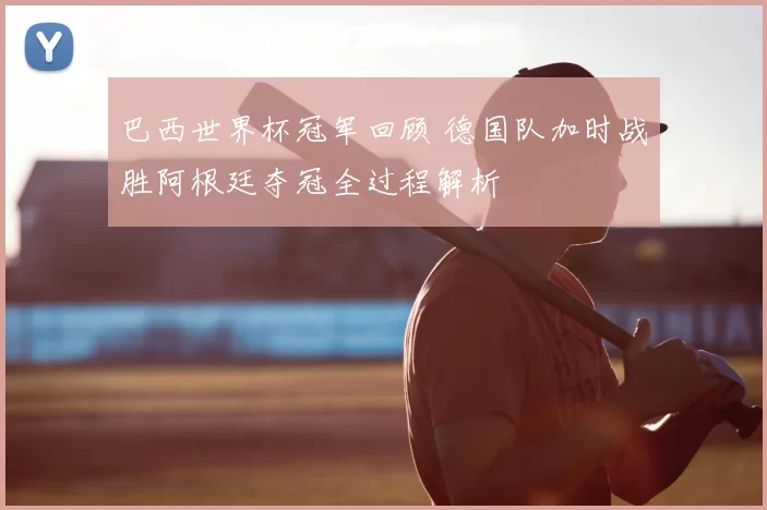 巴西世界杯冠军回顾 德国队加时战胜阿根廷夺冠全过程解析