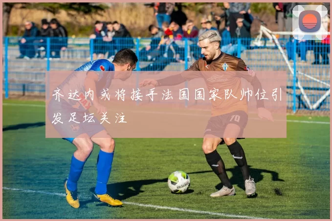 齐达内或将接手法国国家队帅位引发足坛关注