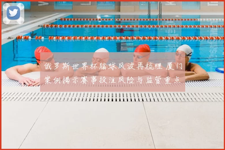 俄罗斯世界杯赌球风波再梳理 厦门案例揭示赛事投注风险与监管重点