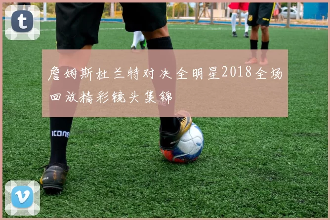 詹姆斯杜兰特对决全明星2018全场回放精彩镜头集锦