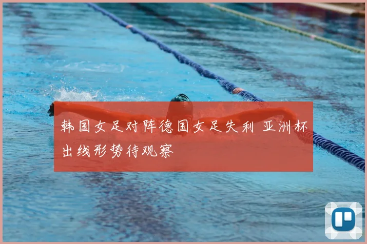 韩国女足对阵德国女足失利 亚洲杯出线形势待观察