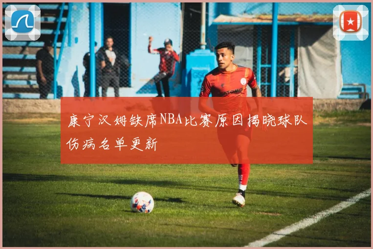 康宁汉姆缺席NBA比赛原因揭晓球队伤病名单更新