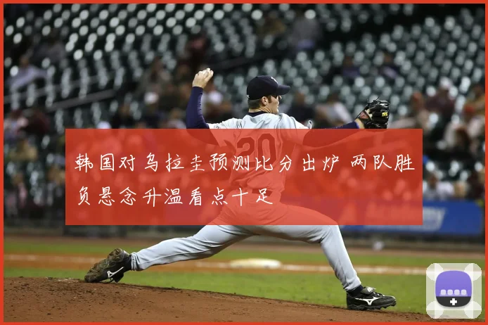 韩国对乌拉圭预测比分出炉 两队胜负悬念升温看点十足