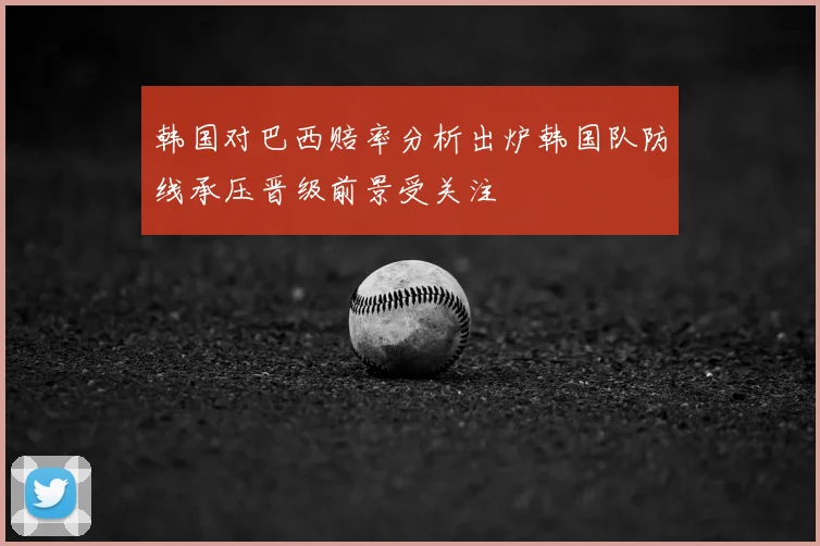 韩国对巴西赔率分析出炉韩国队防线承压晋级前景受关注