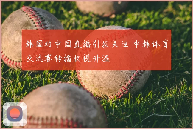 韩国对中国直播引发关注 中韩体育交流赛转播收视升温
