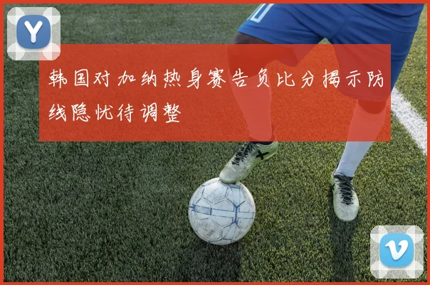 韩国对加纳热身赛告负比分揭示防线隐忧待调整
