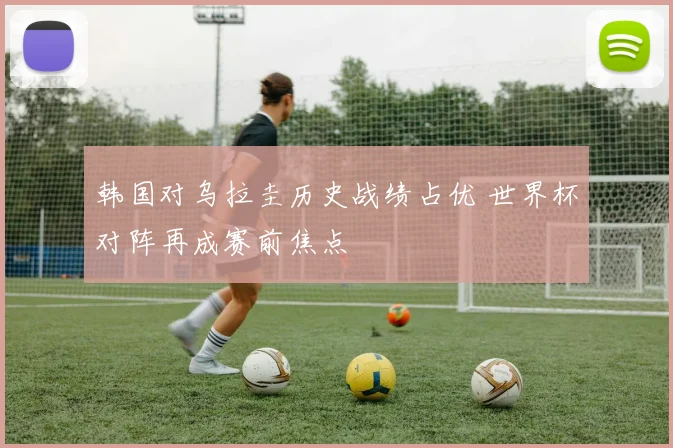 韩国对乌拉圭历史战绩占优 世界杯对阵再成赛前焦点