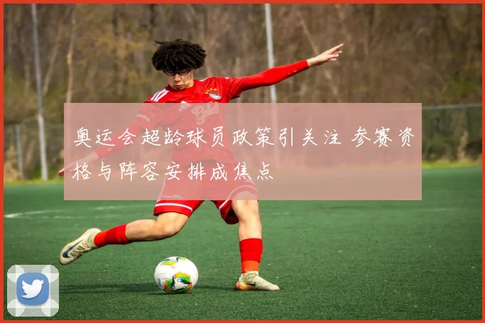 奥运会超龄球员政策引关注 参赛资格与阵容安排成焦点