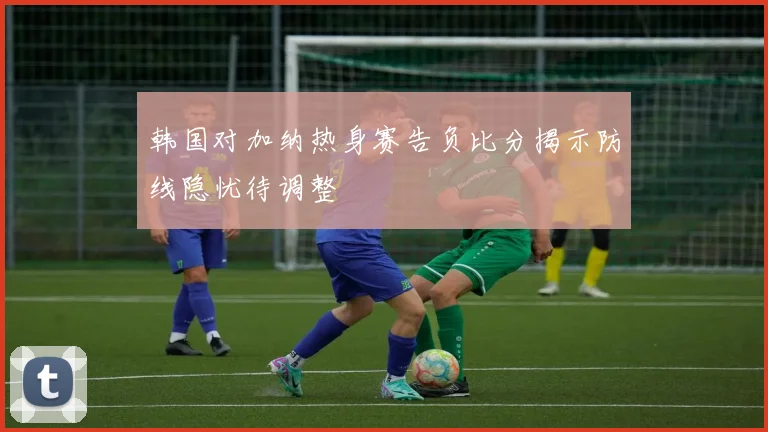 韩国对加纳热身赛告负比分揭示防线隐忧待调整